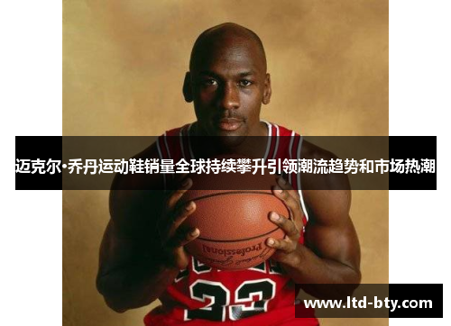 迈克尔·乔丹运动鞋销量全球持续攀升引领潮流趋势和市场热潮