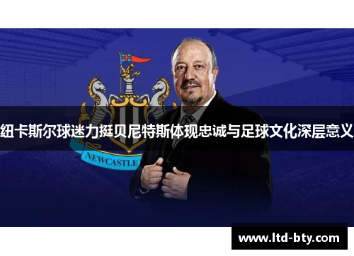 纽卡斯尔球迷力挺贝尼特斯体现忠诚与足球文化深层意义 纽卡斯尔球迷力挺贝尼特斯体现忠诚与足球文化深层意义