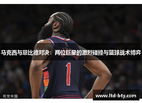 马克西与恩比德对决：两位巨星的激烈碰撞与篮球战术博弈