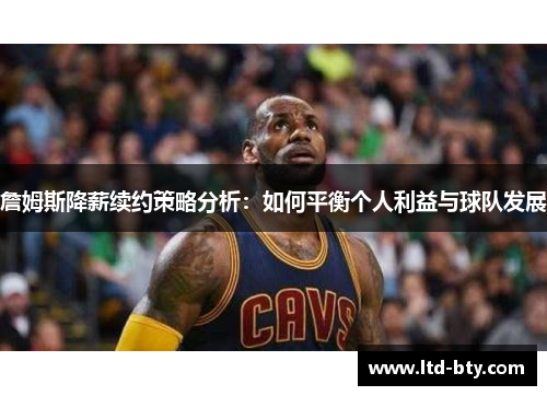 詹姆斯降薪续约策略分析：如何平衡个人利益与球队发展