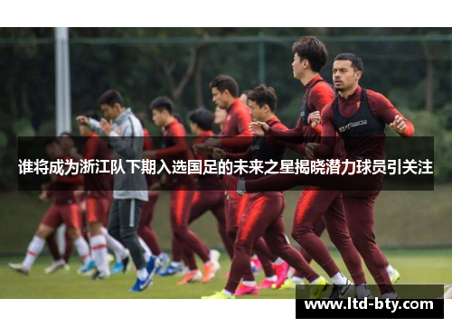 谁将成为浙江队下期入选国足的未来之星揭晓潜力球员引关注