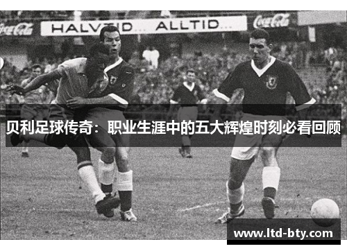 贝利足球传奇:职业生涯中的五大辉煌时刻必看回顾 贝利足球传奇:职业生涯中的五大辉煌时刻必看回顾
