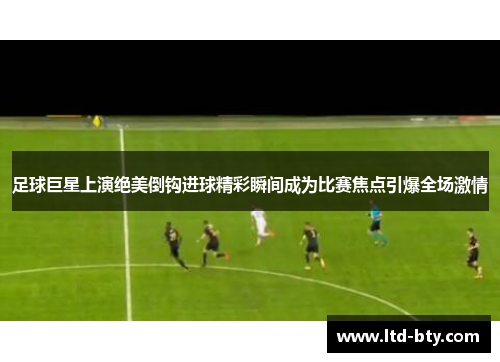 足球巨星上演绝美倒钩进球精彩瞬间成为比赛焦点引爆全场激情 足球巨星上演绝美倒钩进球精彩瞬间成为比赛焦点引爆全场激情