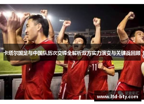 卡塔尔国足与中国队历次交锋全解析双方实力演变与关键战回顾 卡塔尔国足与中国队历次交锋全解析双方实力演变与关键战回顾