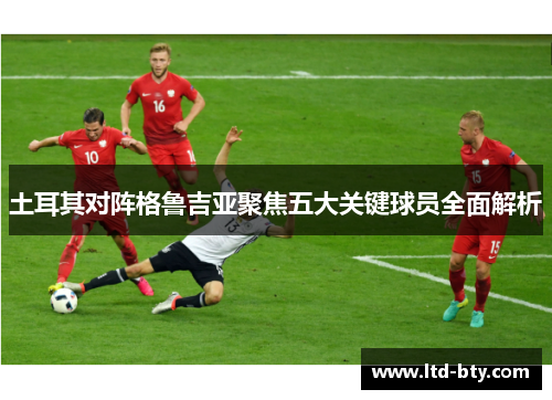 土耳其对阵格鲁吉亚聚焦五大关键球员全面解析 土耳其对阵格鲁吉亚聚焦五大关键球员全面解析