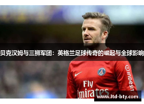 贝克汉姆与三狮军团:英格兰足球传奇的崛起与全球影响 贝克汉姆与三狮军团:英格兰足球传奇的崛起与全球影响