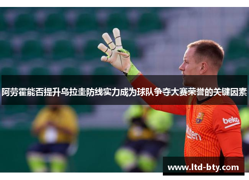 阿劳霍能否提升乌拉圭防线实力成为球队争夺大赛荣誉的关键因素 阿劳霍能否提升乌拉圭防线实力成为球队争夺大赛荣誉的关键因素