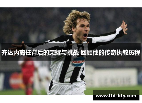 齐达内离任背后的荣耀与挑战 回顾他的传奇执教历程